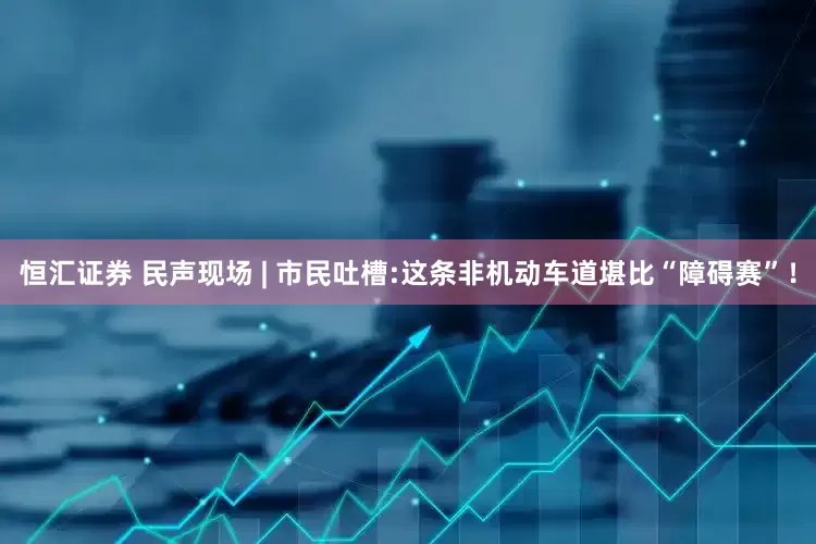 恒汇证券 民声现场 | 市民吐槽:这条非机动车道堪比“障碍赛”！
