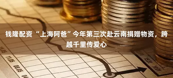 钱隆配资 “上海阿爸”今年第三次赴云南捐赠物资，跨越千里传爱心