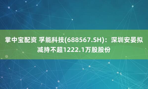 掌中宝配资 孚能科技(688567.SH)：深圳安晏拟减持不超1222.1万股股份