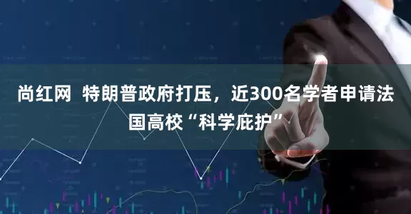 尚红网  特朗普政府打压，近300名学者申请法国高校“科学庇护”