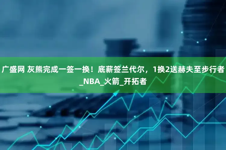 广盛网 灰熊完成一签一换！底薪签兰代尔，1换2送赫夫至步行者_NBA_火箭_开拓者