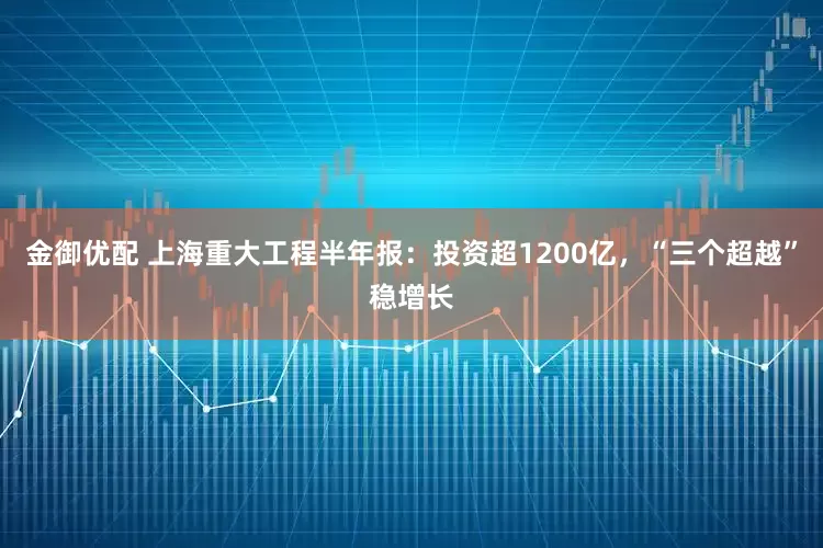 金御优配 上海重大工程半年报：投资超1200亿，“三个超越”稳增长