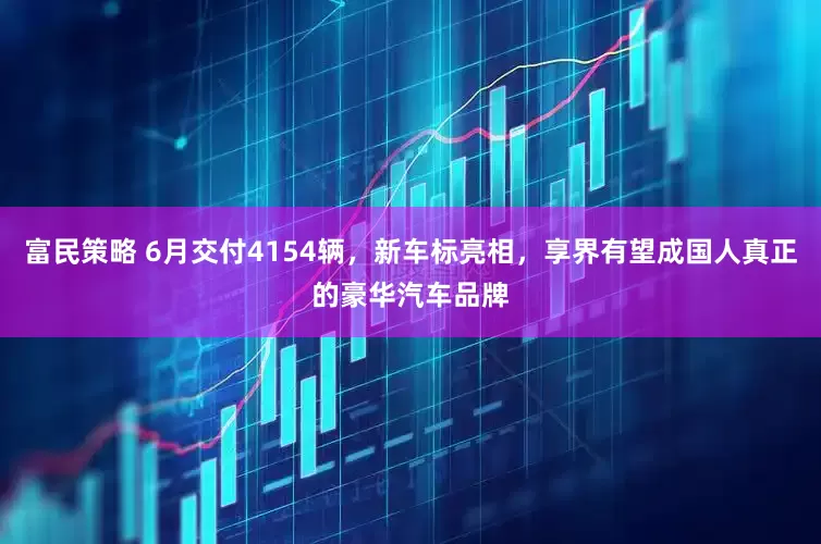 富民策略 6月交付4154辆，新车标亮相，享界有望成国人真正的豪华汽车品牌