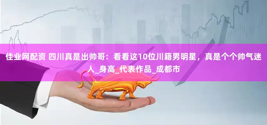 佳业网配资 四川真是出帅哥：看看这10位川籍男明星，真是个个帅气迷人_身高_代表作品_成都市