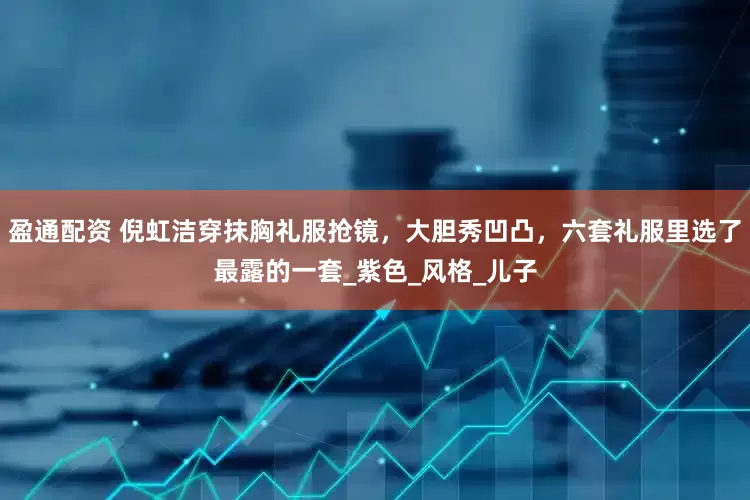 盈通配资 倪虹洁穿抹胸礼服抢镜，大胆秀凹凸，六套礼服里选了最露的一套_紫色_风格_儿子
