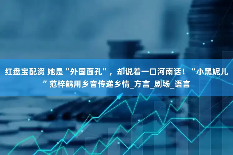 红盘宝配资 她是“外国面孔”，却说着一口河南话！“小黑妮儿”范梓鹤用乡音传递乡情_方言_剧场_语言