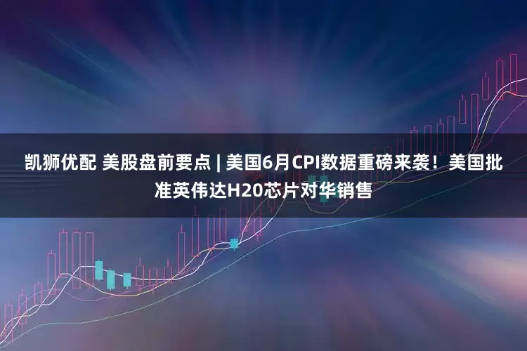 凯狮优配 美股盘前要点 | 美国6月CPI数据重磅来袭！美国批准英伟达H20芯片对华销售