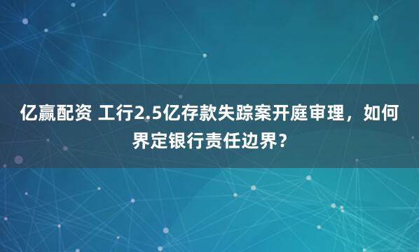 亿赢配资 工行2.5亿存款失踪案开庭审理，如何界定银行责任边界？
