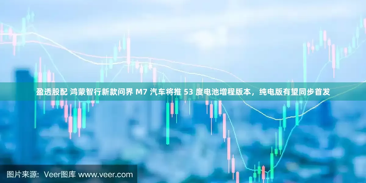 盈透股配 鸿蒙智行新款问界 M7 汽车将推 53 度电池增程版本，纯电版有望同步首发