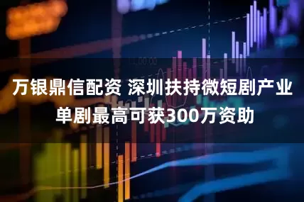 万银鼎信配资 深圳扶持微短剧产业 单剧最高可获300万资助