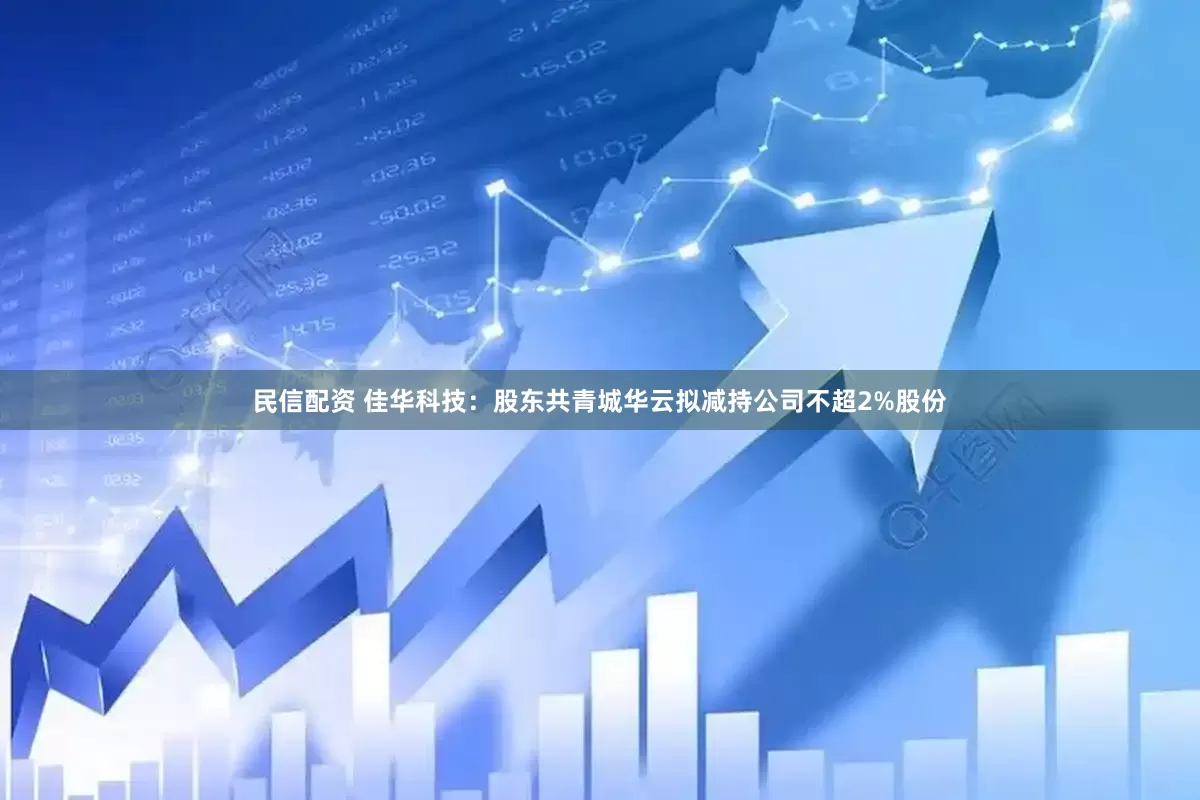 民信配资 佳华科技：股东共青城华云拟减持公司不超2%股份