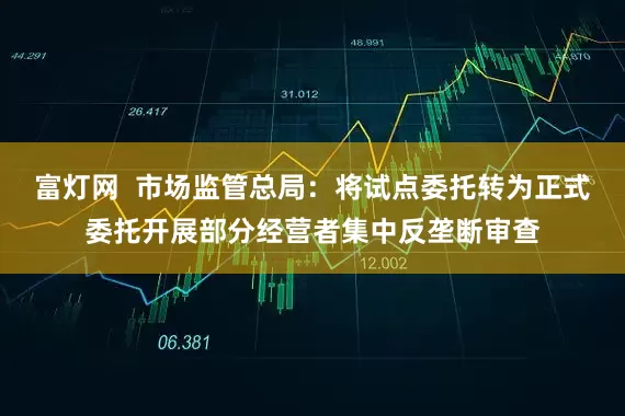 富灯网  市场监管总局：将试点委托转为正式委托开展部分经营者集中反垄断审查