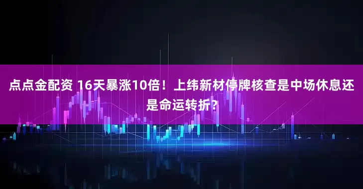 点点金配资 16天暴涨10倍！上纬新材停牌核查是中场休息还是命运转折？