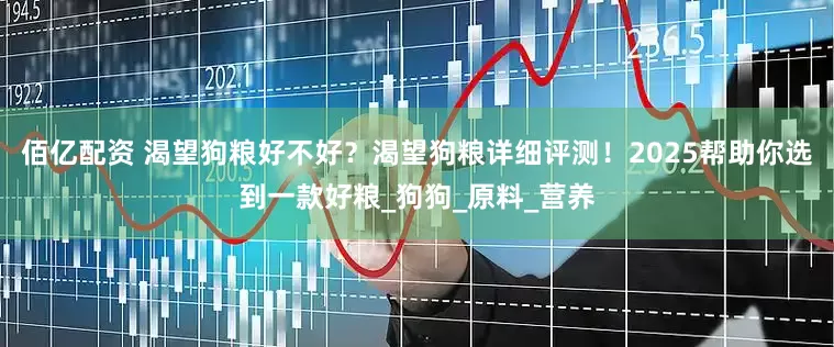 佰亿配资 渴望狗粮好不好？渴望狗粮详细评测！2025帮助你选到一款好粮_狗狗_原料_营养