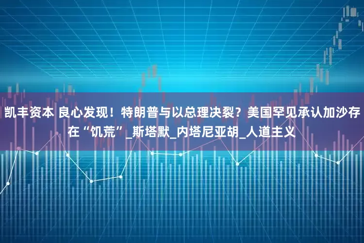 凯丰资本 良心发现!特朗普与以总理决裂?美国罕见承认加沙存在“饥荒”_斯塔默_内塔尼亚胡_人道主义