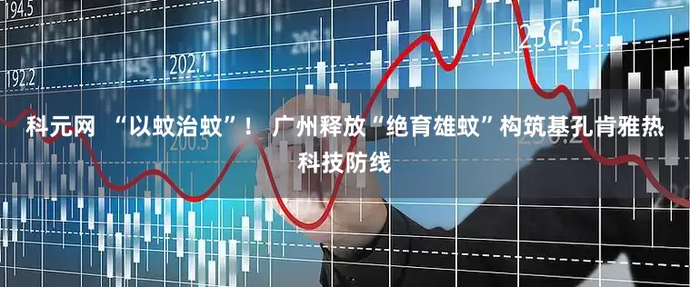 科元网  “以蚊治蚊”！ 广州释放“绝育雄蚊”构筑基孔肯雅热科技防线