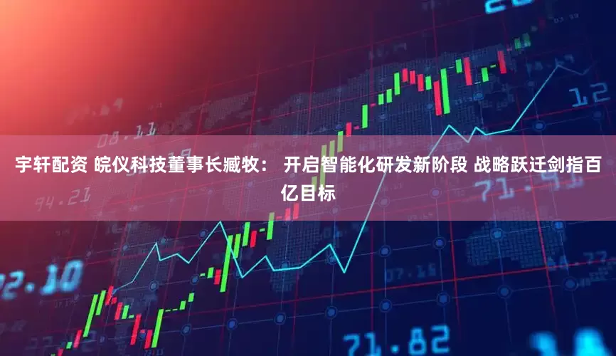 宇轩配资 皖仪科技董事长臧牧： 开启智能化研发新阶段 战略跃迁剑指百亿目标